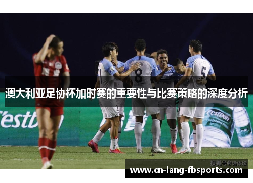 澳大利亚足协杯加时赛的重要性与比赛策略的深度分析
