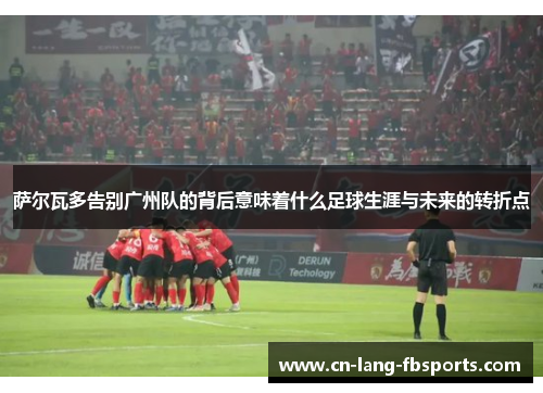 萨尔瓦多告别广州队的背后意味着什么足球生涯与未来的转折点