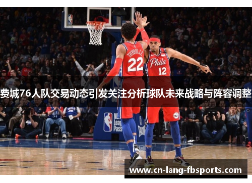 费城76人队交易动态引发关注分析球队未来战略与阵容调整 费城76人队交易动态引发关注分析球队未来战略与阵容调整