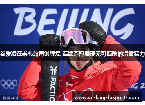 谷爱凌在崇礼站再创辉煌 连续夺冠展现无可匹敌的滑雪实力